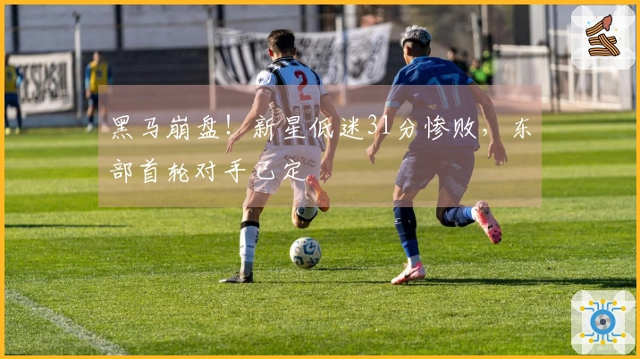 黑马崩盘！新星低迷31分惨败，东部首轮对手已定