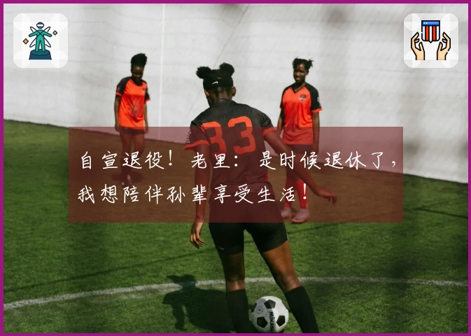 自宣退役！老里：是时候退休了，我想陪伴孙辈享受生活！