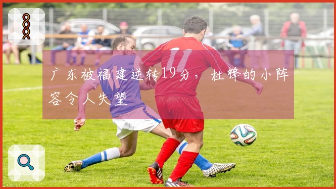 广东被福建逆转19分，杜锋的小阵容令人失望