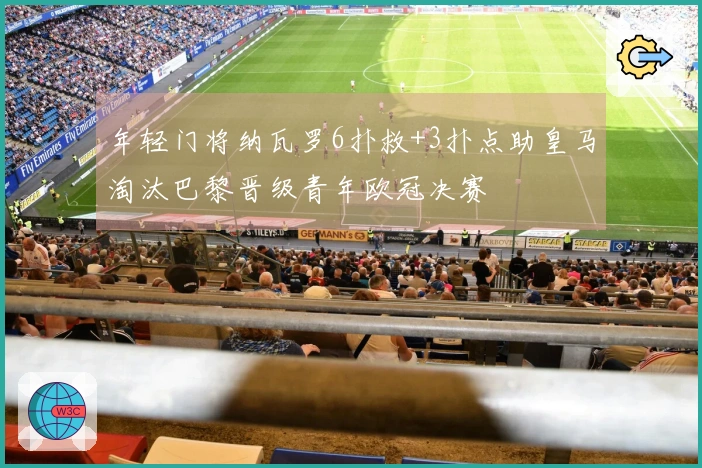 年轻门将纳瓦罗6扑救+3扑点助皇马淘汰巴黎晋级青年欧冠决赛