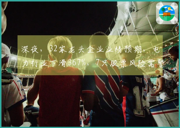 深夜，32家龙头企业业绩预期，电力行业下滑367%，7只股票风险需警惕