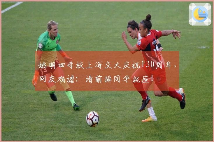 姚明回母校上海交大庆祝130周年，网友戏谑：请前排同学就座！