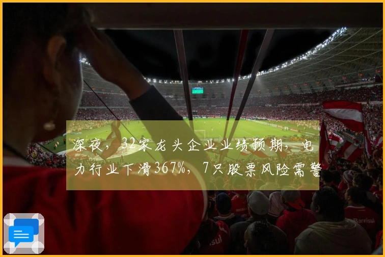 深夜，32家龙头企业业绩预期，电力行业下滑367%，7只股票风险需警惕
