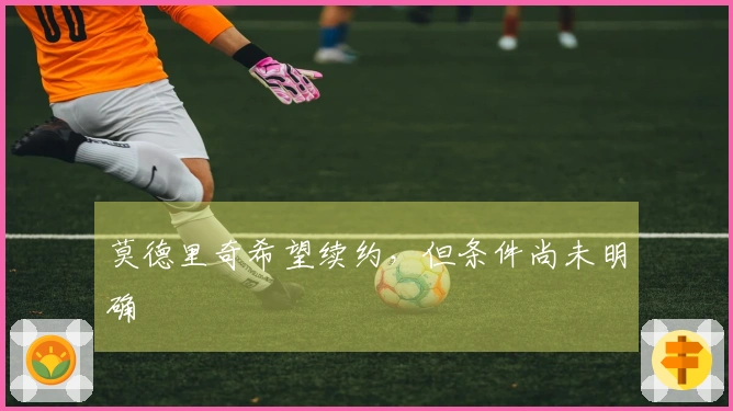莫德里奇希望续约，但条件尚未明确